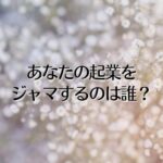 あなたの起業をジャマするのは誰？