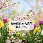 あの東日本大震災から15年